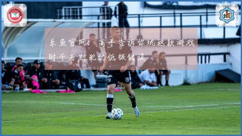 乐鱼官网：高手告诉你玩这款游戏时千万别犯的低级错误