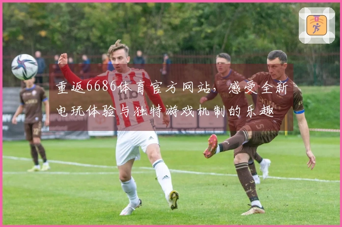 重返6686体育官方网站，感受全新电玩体验与独特游戏机制的乐趣