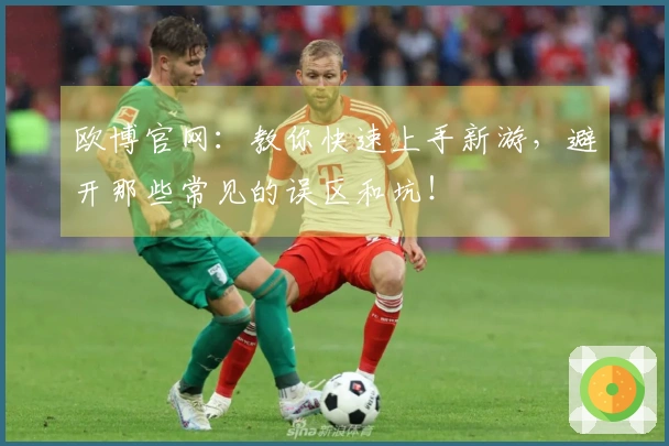 欧博官网：教你快速上手新游，避开那些常见的误区和坑！