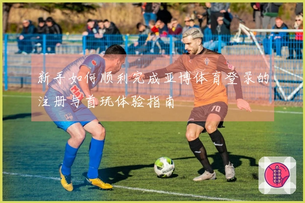 新手如何顺利完成亚博体育登录的注册与首玩体验指南